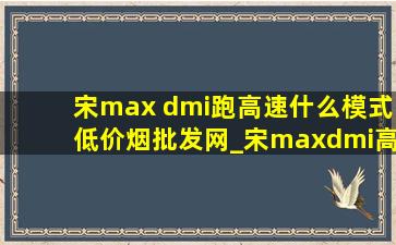 宋max dmi跑高速什么模式(低价烟批发网)_宋maxdmi高速怎么设置